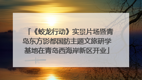 《蛟龙行动》实景片场暨青岛东方影都国防主题文旅研学基地在青岛西海岸新区开业