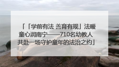 「学前有法 善育有规」法暖童心润南宁——710名幼教人共赴一场守护童年的法治之约