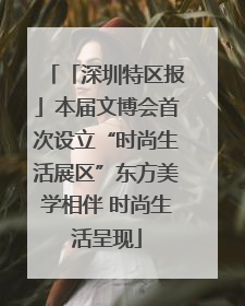 「深圳特区报」本届文博会首次设立“时尚生活展区”东方美学相伴 时尚生活呈现