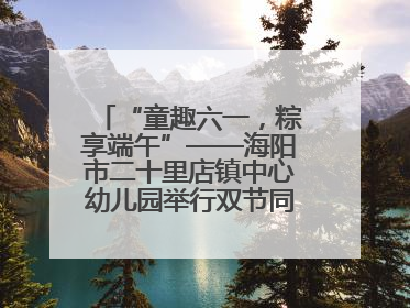 “童趣六一，粽享端午”——海阳市二十里店镇中心幼儿园举行双节同庆活动