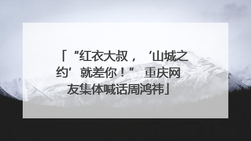 “红衣大叔，‘山城之约’就差你！” 重庆网友集体喊话周鸿祎