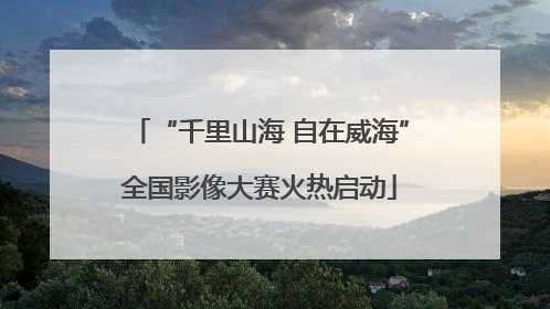 “千里山海 自在威海”全国影像大赛火热启动