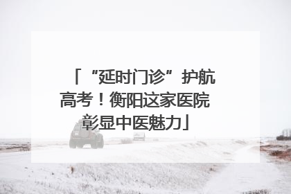 “延时门诊”护航高考！衡阳这家医院彰显中医魅力