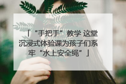 “手把手”教学 这堂沉浸式体验课为孩子们系牢“水上安全绳”