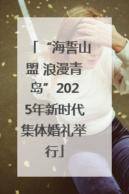 “海誓山盟 浪漫青岛”2025年新时代集体婚礼举行