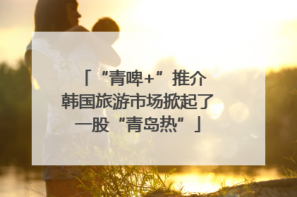 “青啤+”推介 韩国旅游市场掀起了一股“青岛热”
