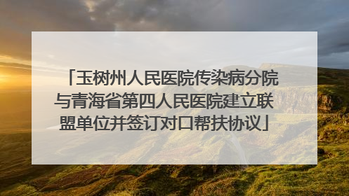 玉树州人民医院传染病分院与青海省第四人民医院建立联盟单位并签订对口帮扶协议