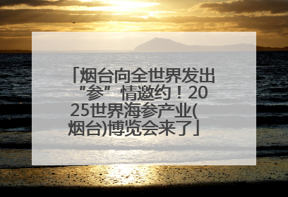 烟台向全世界发出“参”情邀约！2025世界海参产业(烟台)博览会来了