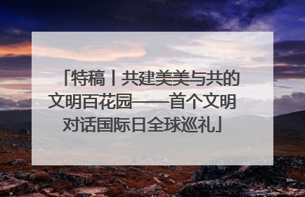 特稿丨共建美美与共的文明百花园——首个文明对话国际日全球巡礼