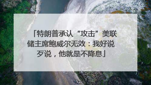 特朗普承认“攻击”美联储主席鲍威尔无效：我好说歹说，他就是不降息