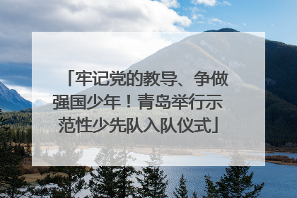 牢记党的教导、争做强国少年！青岛举行示范性少先队入队仪式
