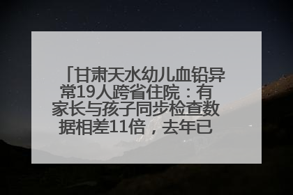 甘肃天水幼儿血铅异常19人跨省住院：有家长与孩子同步检查数据相差11倍，去年已有幼儿出现症状