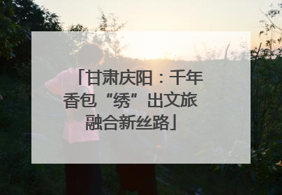 甘肃庆阳：千年香包“绣”出文旅融合新丝路