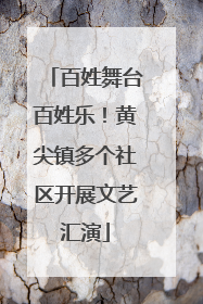 百姓舞台百姓乐！黄尖镇多个社区开展文艺汇演