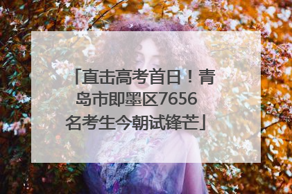 直击高考首日！青岛市即墨区7656名考生今朝试锋芒