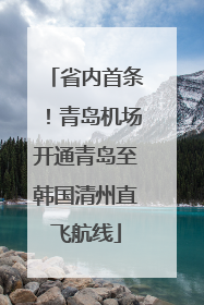 省内首条！青岛机场开通青岛至韩国清州直飞航线