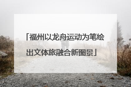 福州以龙舟运动为笔绘出文体旅融合新图景