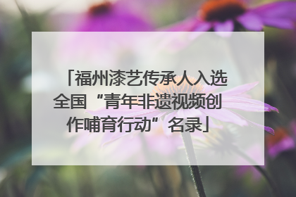 福州漆艺传承人入选全国“青年非遗视频创作哺育行动”名录