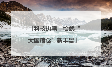 科技执笔，绘就“大国粮仓”新丰景