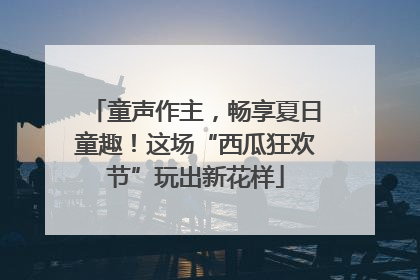 童声作主，畅享夏日童趣！这场“西瓜狂欢节”玩出新花样
