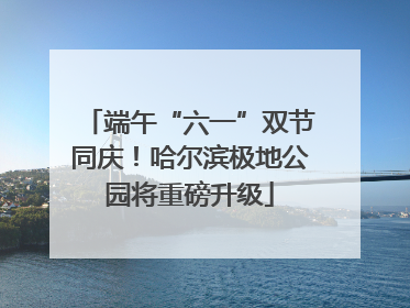 端午“六一”双节同庆！哈尔滨极地公园将重磅升级