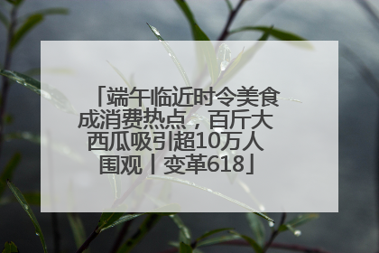 端午临近时令美食成消费热点，百斤大西瓜吸引超10万人围观丨变革618