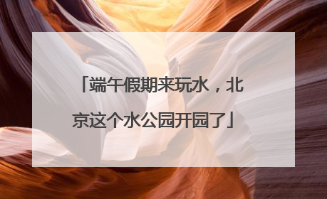 端午假期来玩水，北京这个水公园开园了