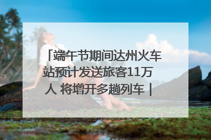 端午节期间达州火车站预计发送旅客11万人 将增开多趟列车｜网络中国节·端午