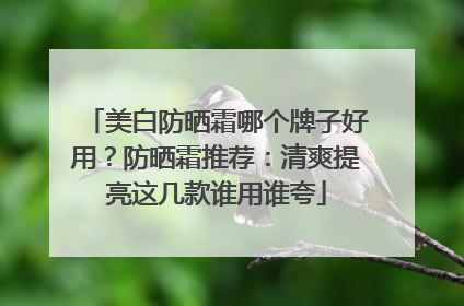 美白防晒霜哪个牌子好用？防晒霜推荐：清爽提亮这几款谁用谁夸