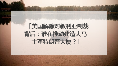 美国解除对叙利亚制裁背后：谁在推动建造大马士革特朗普大厦？