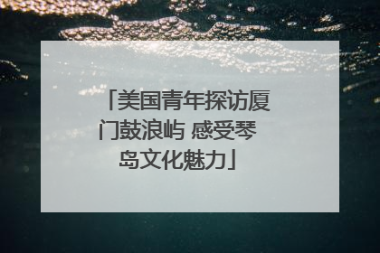 美国青年探访厦门鼓浪屿 感受琴岛文化魅力