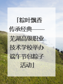 粽叶飘香 传承经典——芜湖高级职业技术学校举办端午节包粽子活动