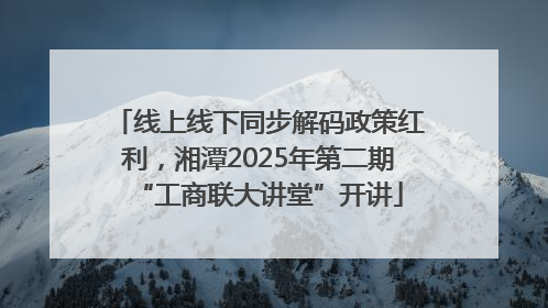 线上线下同步解码政策红利，湘潭2025年第二期“工商联大讲堂”开讲