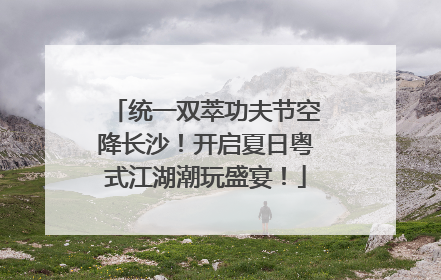 统一双萃功夫节空降长沙！开启夏日粤式江湖潮玩盛宴！