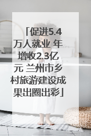 促进5.4万人就业 年增收2.3亿元 兰州市乡村旅游建设成果出圈出彩