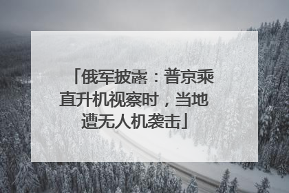 俄军披露：普京乘直升机视察时，当地遭无人机袭击