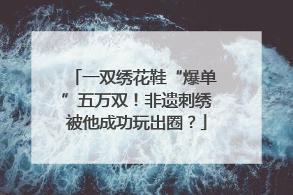 一双绣花鞋“爆单”五万双！非遗刺绣被他成功玩出圈？