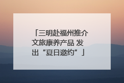 三明赴福州推介文旅康养产品 发出“夏日邀约”