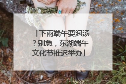 下雨端午要泡汤？别急，东湖端午文化节推迟举办