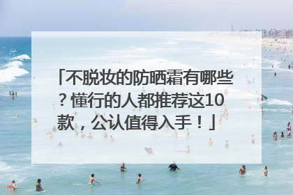 不脱妆的防晒霜有哪些？懂行的人都推荐这10款，公认值得入手！