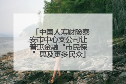 中国人寿财险泰安市中心支公司让普惠金融“市民保”惠及更多民众