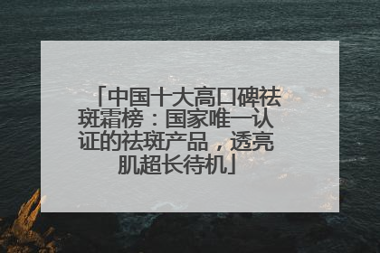 中国十大高口碑祛斑霜榜：国家唯一认证的祛斑产品，透亮肌超长待机