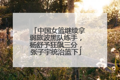 中国女篮继续拿弱旅波黑队练手，杨舒予狂飙三分，张子宇统治篮下