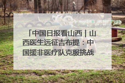 中国日报看山西｜山西医生远征吉布提：中国援非医疗队克服挑战救助非洲患者
