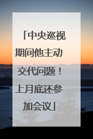 中央巡视期间他主动交代问题！上月底还参加会议