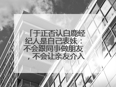 于正否认白鹿经纪人是自己表妹：不会跟同事做朋友，不会让亲友介入到我的工作