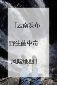 云南发布野生菌中毒风险地图