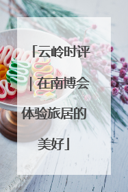 云岭时评｜在南博会体验旅居的美好