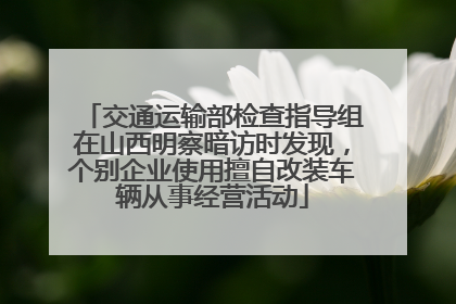 交通运输部检查指导组在山西明察暗访时发现，个别企业使用擅自改装车辆从事经营活动