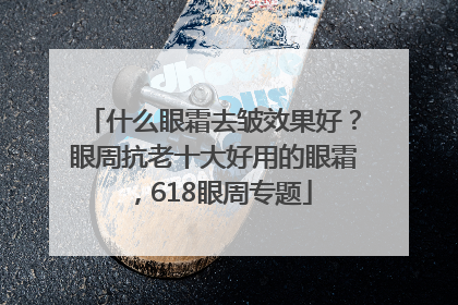 什么眼霜去皱效果好？眼周抗老十大好用的眼霜，618眼周专题